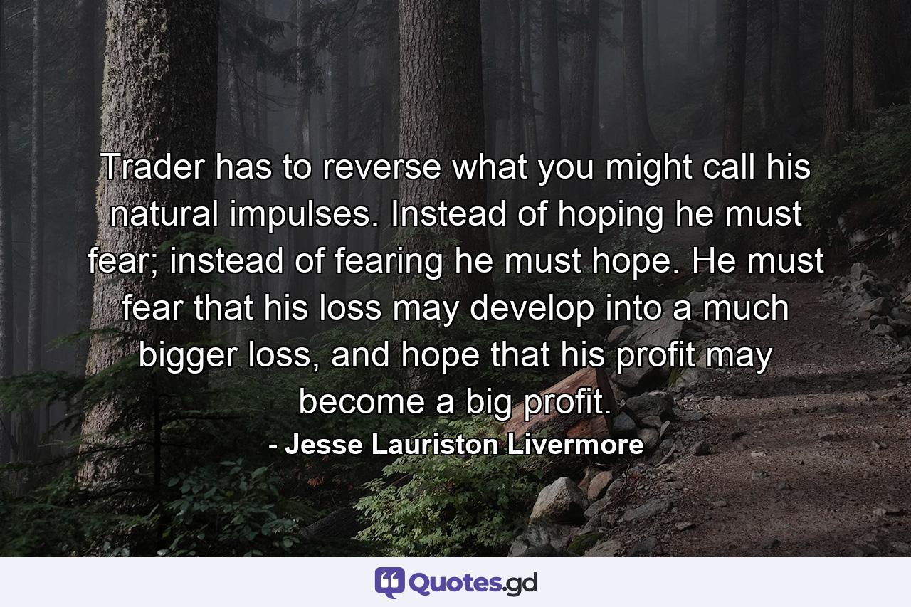 Trader has to reverse what you might call his natural impulses. Instead of hoping he must fear; instead of fearing he must hope. He must fear that his loss may develop into a much bigger loss, and hope that his profit may become a big profit. - Quote by Jesse Lauriston Livermore