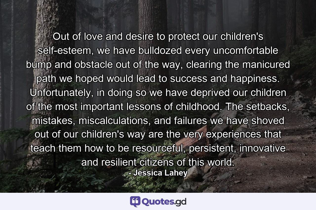 Out of love and desire to protect our children's self-esteem, we have bulldozed every uncomfortable bump and obstacle out of the way, clearing the manicured path we hoped would lead to success and happiness. Unfortunately, in doing so we have deprived our children of the most important lessons of childhood. The setbacks, mistakes, miscalculations, and failures we have shoved out of our children's way are the very experiences that teach them how to be resourceful, persistent, innovative and resilient citizens of this world. - Quote by Jessica Lahey