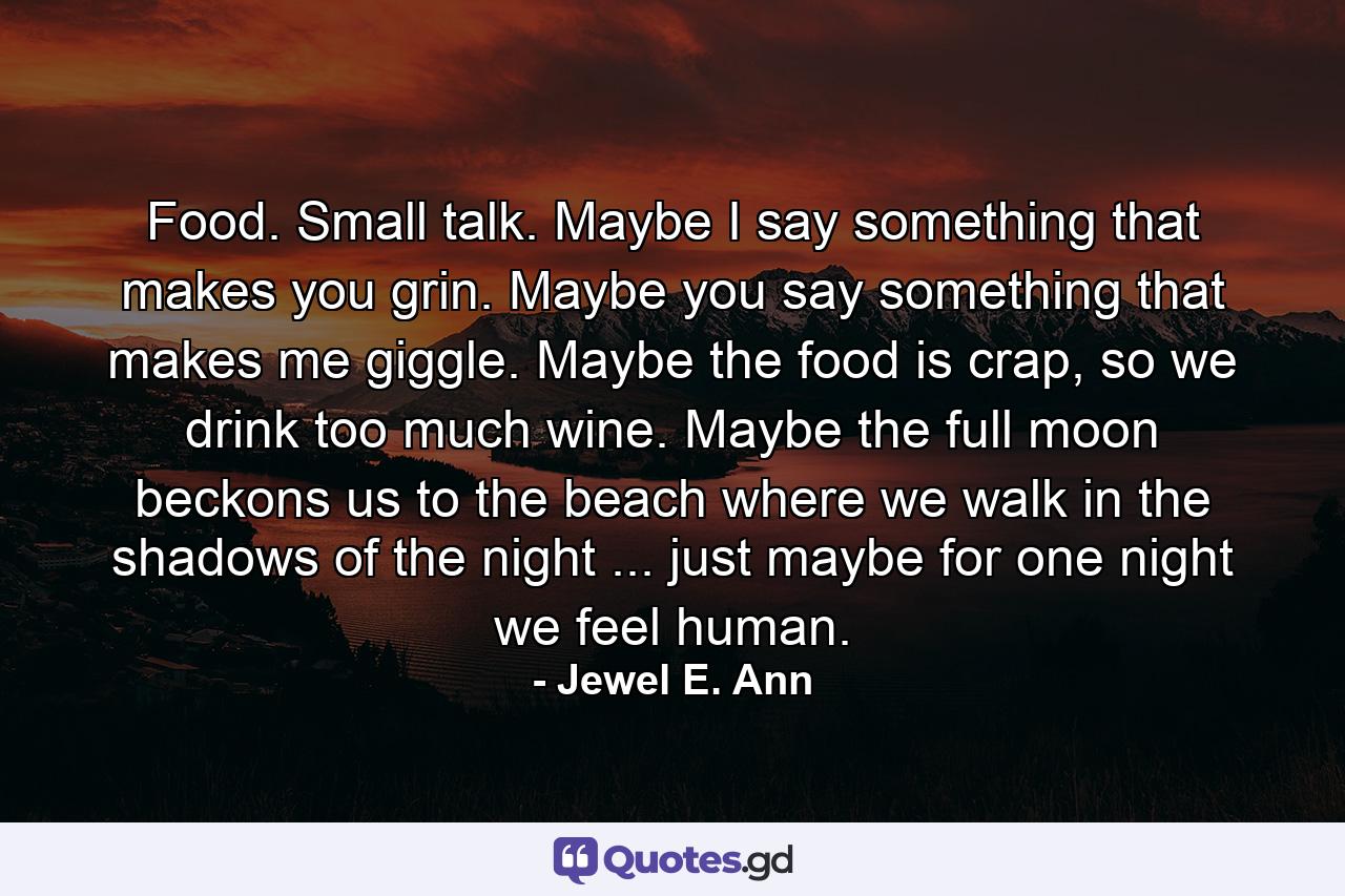 Food. Small talk. Maybe I say something that makes you grin. Maybe you say something that makes me giggle. Maybe the food is crap, so we drink too much wine. Maybe the full moon beckons us to the beach where we walk in the shadows of the night ... just maybe for one night we feel human. - Quote by Jewel E. Ann