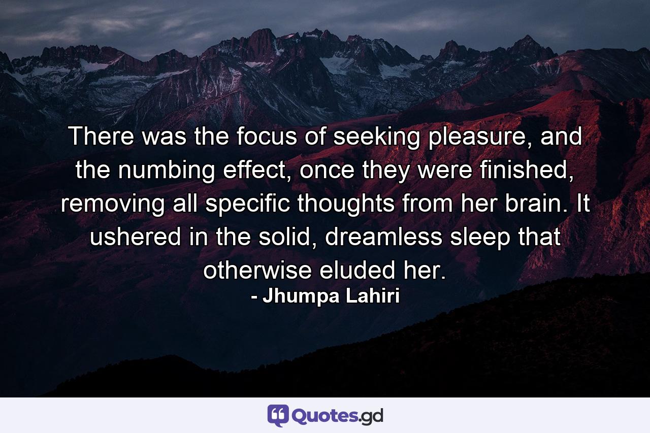 There was the focus of seeking pleasure, and the numbing effect, once they were finished, removing all specific thoughts from her brain. It ushered in the solid, dreamless sleep that otherwise eluded her. - Quote by Jhumpa Lahiri