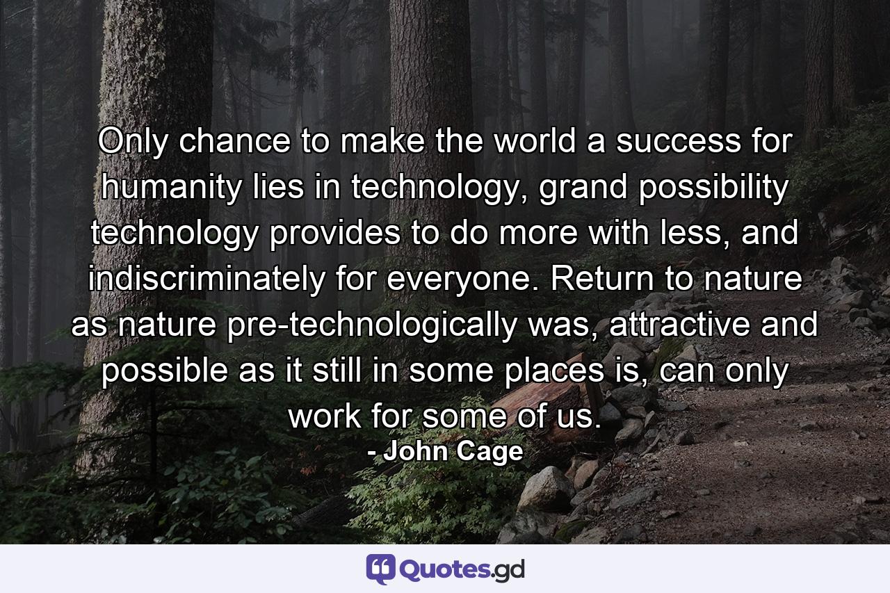 Only chance to make the world a success for humanity lies in technology, grand possibility technology provides to do more with less, and indiscriminately for everyone. Return to nature as nature pre-technologically was, attractive and possible as it still in some places is, can only work for some of us. - Quote by John Cage