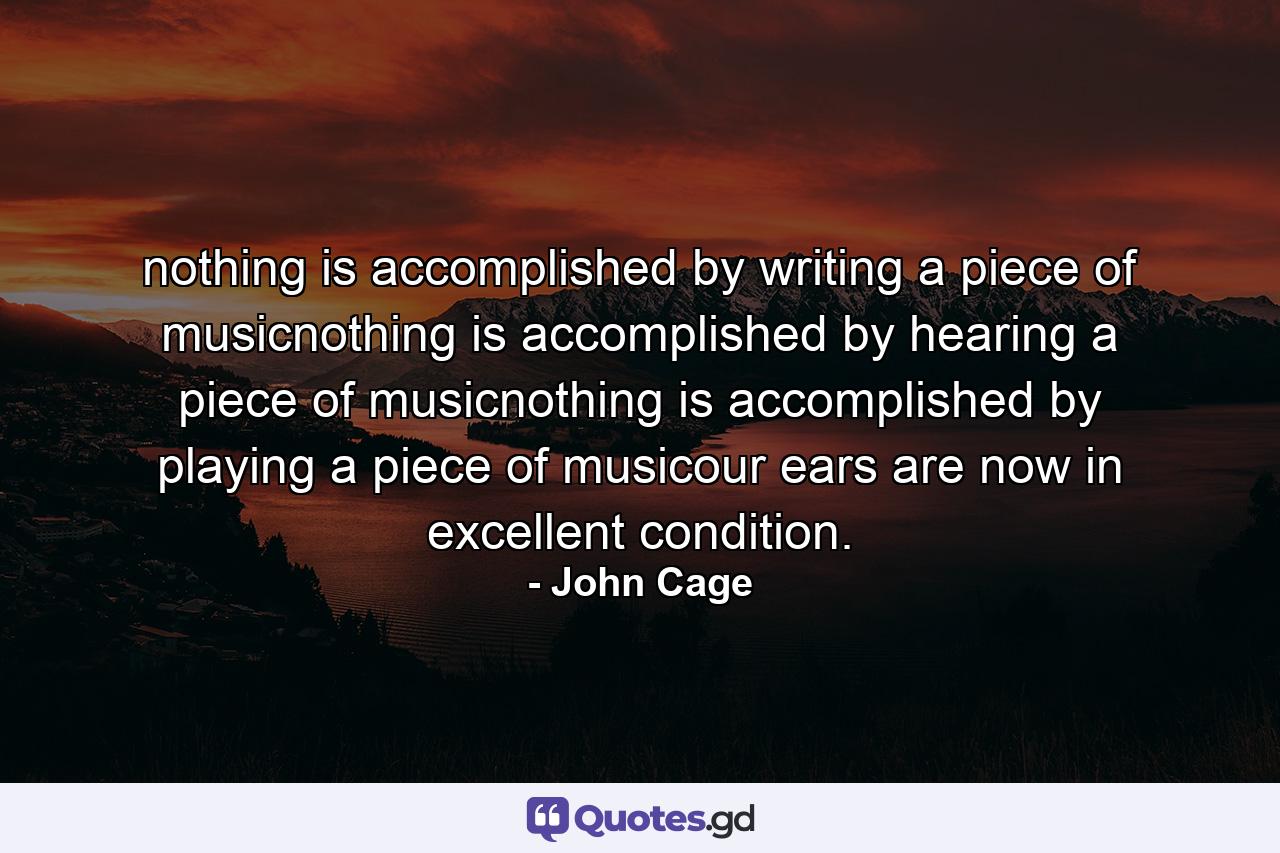 nothing is accomplished by writing a piece of musicnothing is accomplished by hearing a piece of musicnothing is accomplished by playing a piece of musicour ears are now in excellent condition. - Quote by John Cage