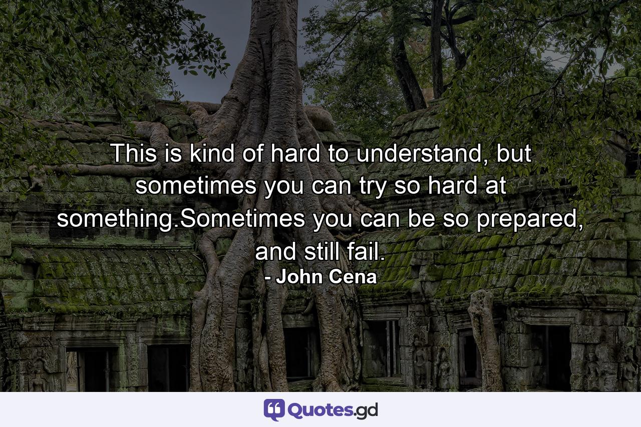 This is kind of hard to understand, but sometimes you can try so hard at something.Sometimes you can be so prepared, and still fail. - Quote by John Cena