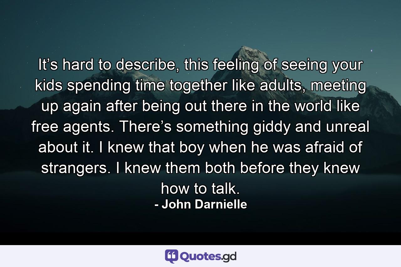 It’s hard to describe, this feeling of seeing your kids spending time together like adults, meeting up again after being out there in the world like free agents. There’s something giddy and unreal about it. I knew that boy when he was afraid of strangers. I knew them both before they knew how to talk. - Quote by John Darnielle