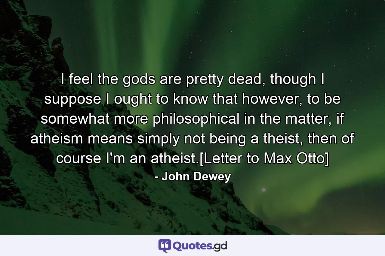 I feel the gods are pretty dead, though I suppose I ought to know that however, to be somewhat more philosophical in the matter, if atheism means simply not being a theist, then of course I'm an atheist.[Letter to Max Otto] - Quote by John Dewey