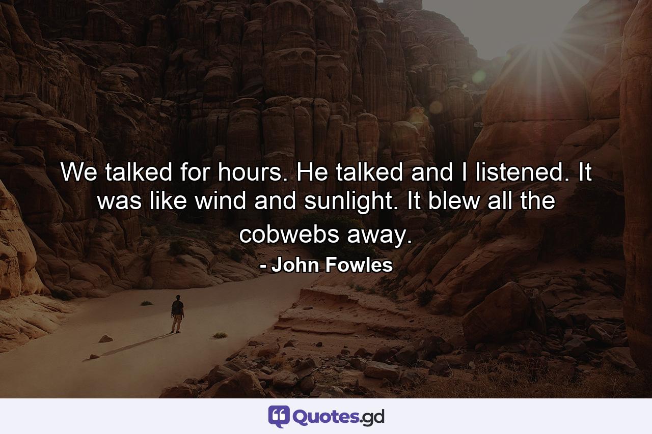 We talked for hours. He talked and I listened. It was like wind and sunlight. It blew all the cobwebs away. - Quote by John Fowles