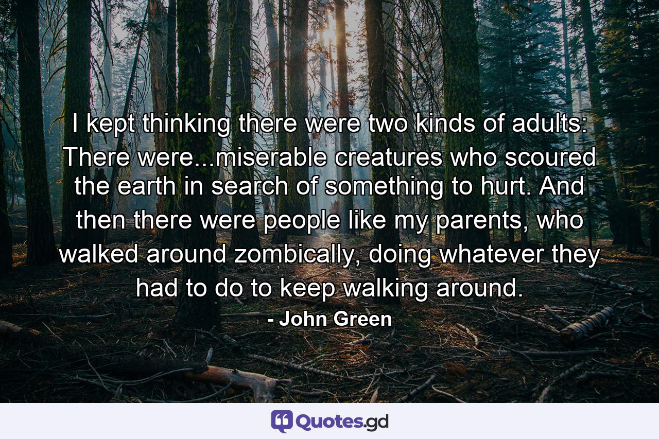 I kept thinking there were two kinds of adults: There were...miserable creatures who scoured the earth in search of something to hurt. And then there were people like my parents, who walked around zombically, doing whatever they had to do to keep walking around. - Quote by John Green