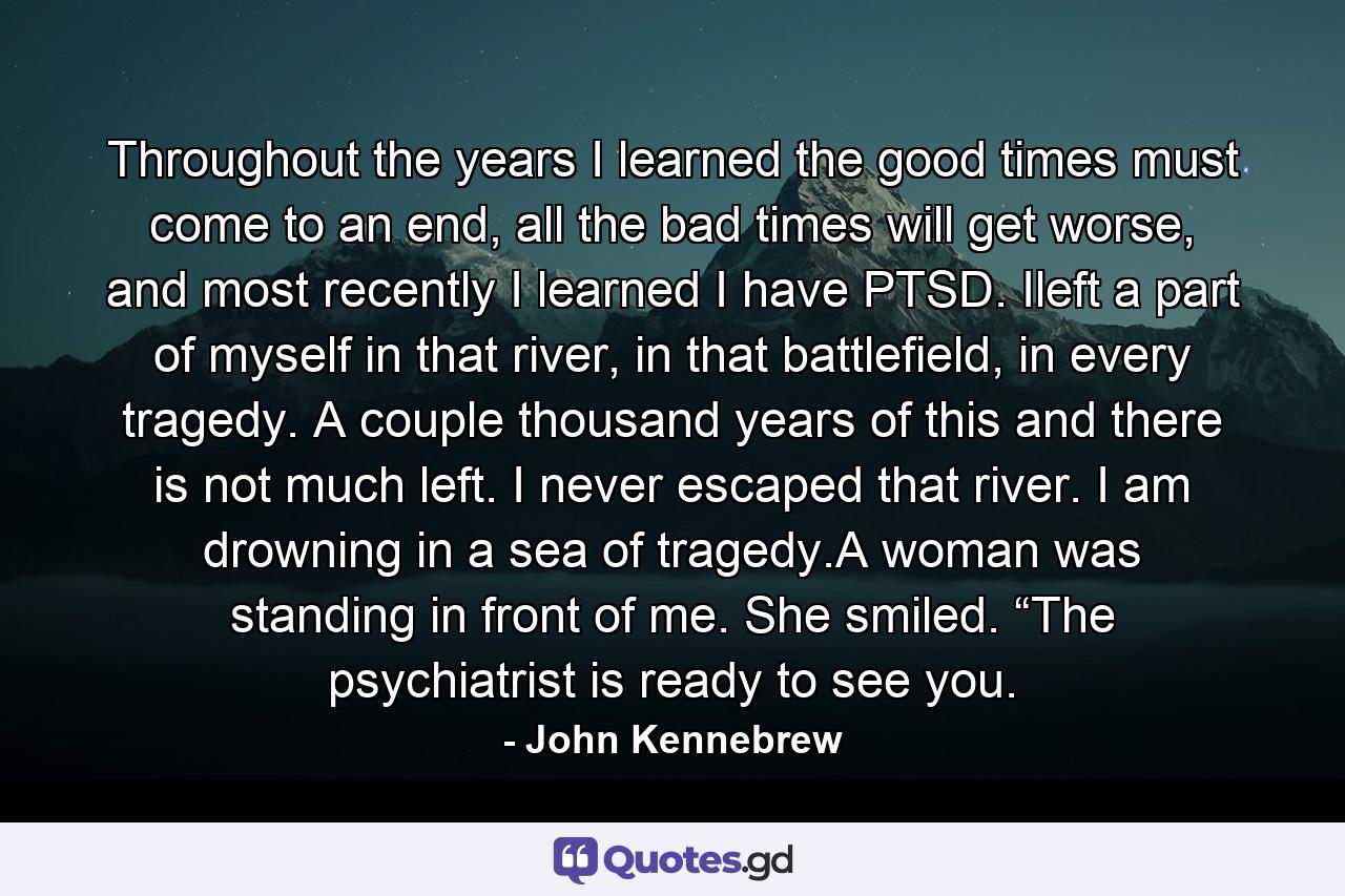 Throughout the years I learned the good times must come to an end, all the bad times will get worse, and most recently I learned I have PTSD. Ileft a part of myself in that river, in that battlefield, in every tragedy. A couple thousand years of this and there is not much left. I never escaped that river. I am drowning in a sea of tragedy.A woman was standing in front of me. She smiled. “The psychiatrist is ready to see you. - Quote by John Kennebrew