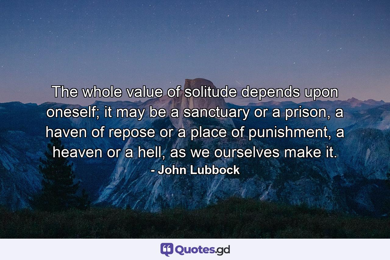 The whole value of solitude depends upon oneself; it may be a sanctuary or a prison, a haven of repose or a place of punishment, a heaven or a hell, as we ourselves make it. - Quote by John Lubbock