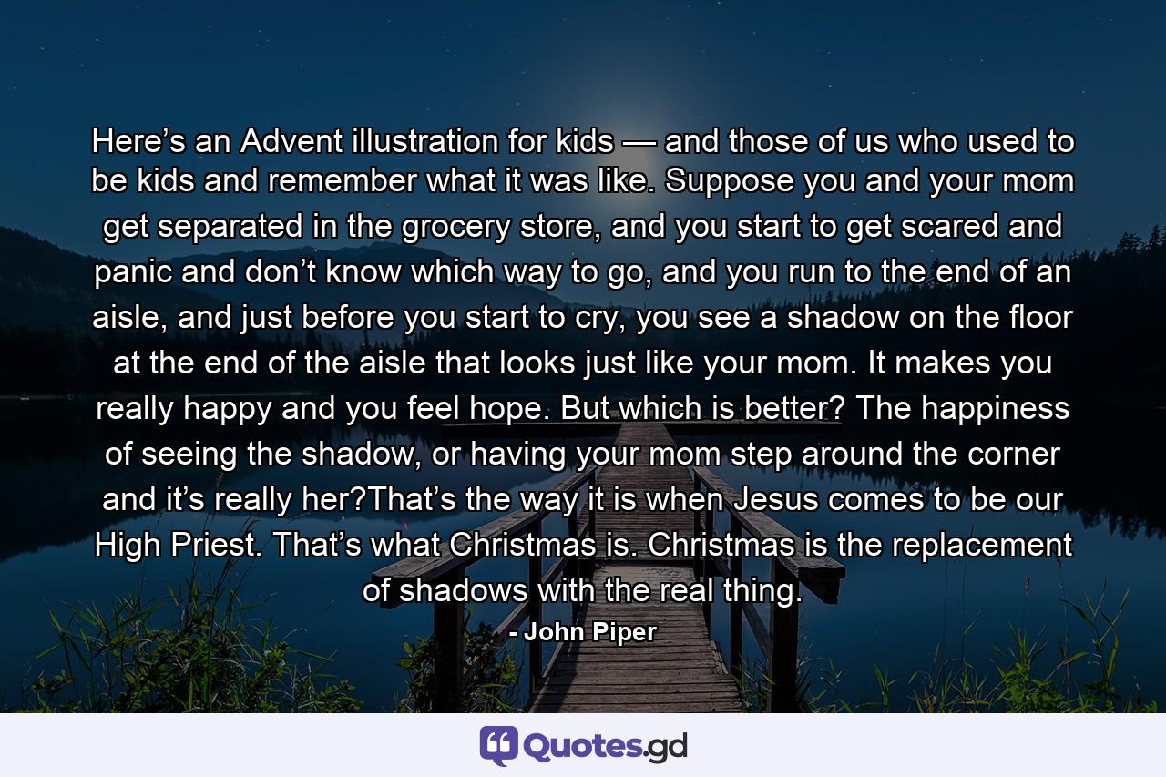 Here’s an Advent illustration for kids — and those of us who used to be kids and remember what it was like. Suppose you and your mom get separated in the grocery store, and you start to get scared and panic and don’t know which way to go, and you run to the end of an aisle, and just before you start to cry, you see a shadow on the floor at the end of the aisle that looks just like your mom. It makes you really happy and you feel hope. But which is better? The happiness of seeing the shadow, or having your mom step around the corner and it’s really her?That’s the way it is when Jesus comes to be our High Priest. That’s what Christmas is. Christmas is the replacement of shadows with the real thing. - Quote by John Piper