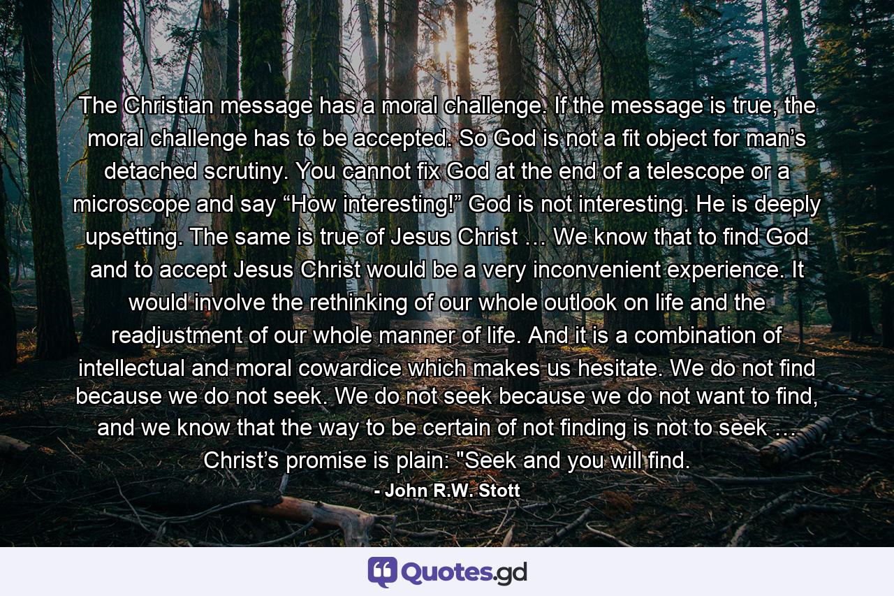 The Christian message has a moral challenge. If the message is true, the moral challenge has to be accepted. So God is not a fit object for man’s detached scrutiny. You cannot fix God at the end of a telescope or a microscope and say “How interesting!” God is not interesting. He is deeply upsetting. The same is true of Jesus Christ … We know that to find God and to accept Jesus Christ would be a very inconvenient experience. It would involve the rethinking of our whole outlook on life and the readjustment of our whole manner of life. And it is a combination of intellectual and moral cowardice which makes us hesitate. We do not find because we do not seek. We do not seek because we do not want to find, and we know that the way to be certain of not finding is not to seek … Christ’s promise is plain: 