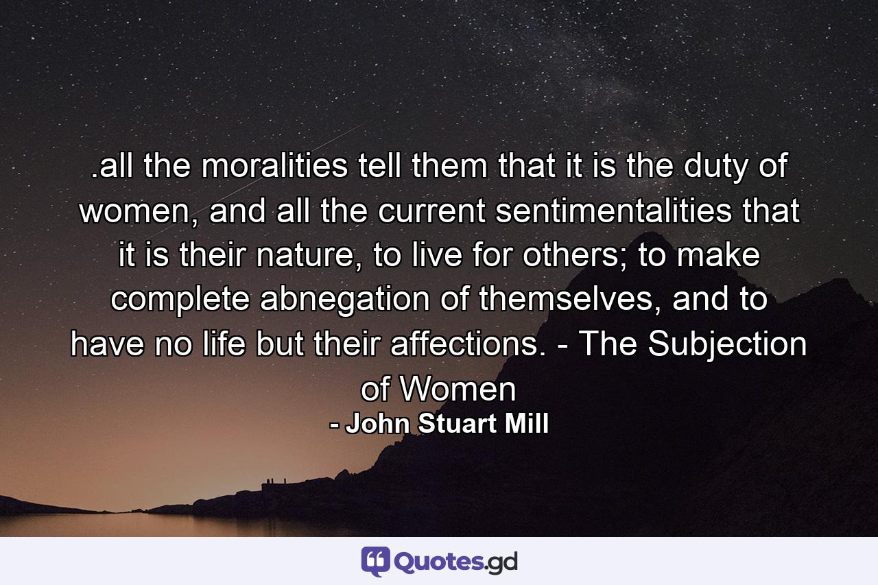 .all the moralities tell them that it is the duty of women, and all the current sentimentalities that it is their nature, to live for others; to make complete abnegation of themselves, and to have no life but their affections. - The Subjection of Women - Quote by John Stuart Mill