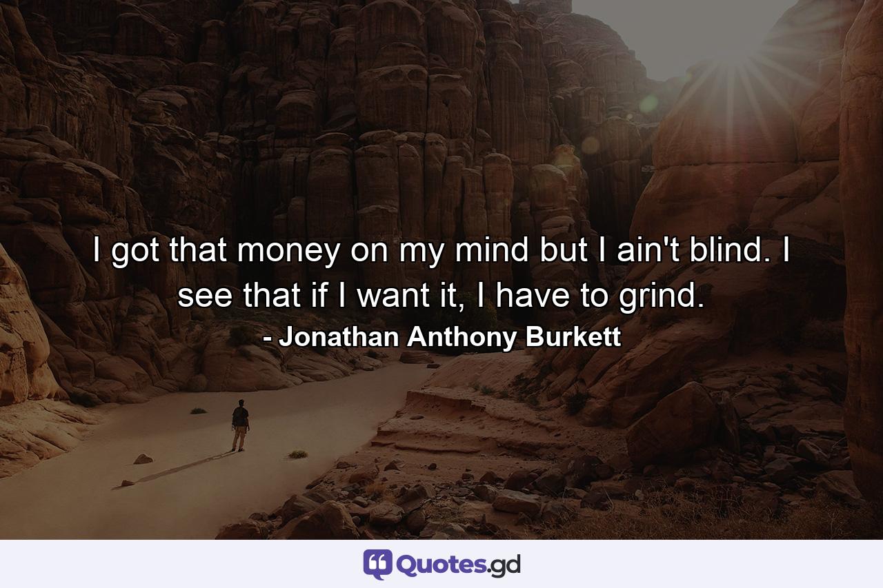 I got that money on my mind but I ain't blind. I see that if I want it, I have to grind. - Quote by Jonathan Anthony Burkett