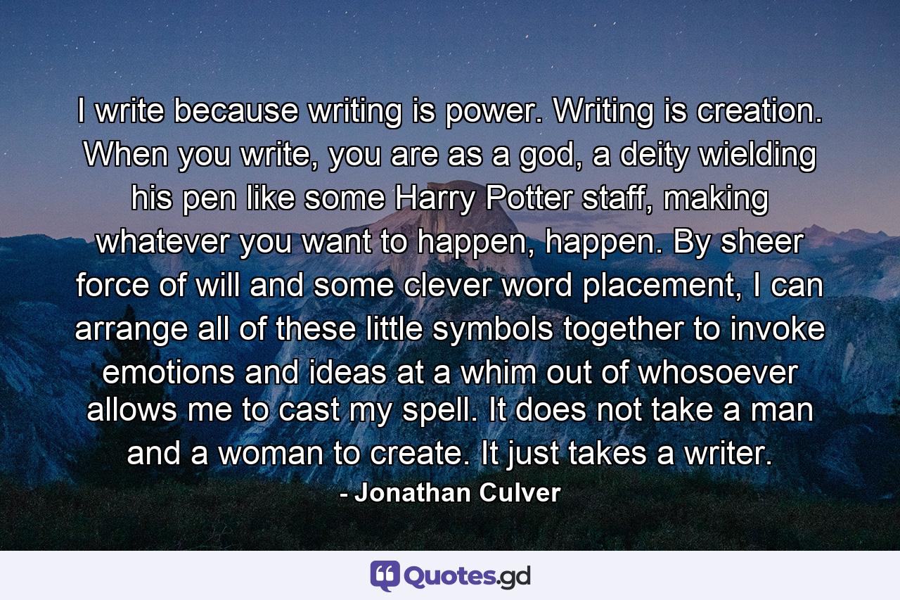 I write because writing is power. Writing is creation. When you write, you are as a god, a deity wielding his pen like some Harry Potter staff, making whatever you want to happen, happen. By sheer force of will and some clever word placement, I can arrange all of these little symbols together to invoke emotions and ideas at a whim out of whosoever allows me to cast my spell. It does not take a man and a woman to create. It just takes a writer. - Quote by Jonathan Culver