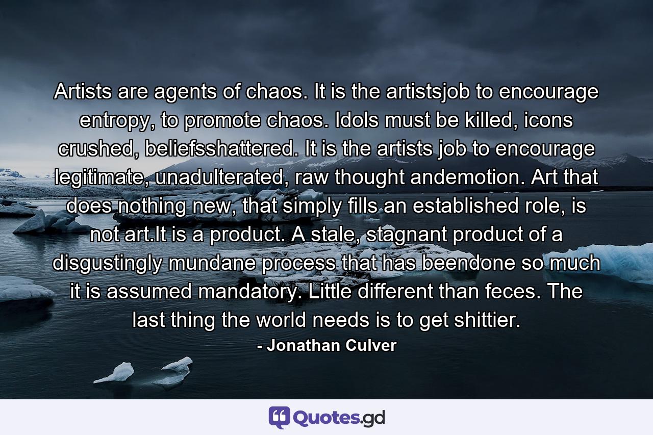 Artists are agents of chaos. It is the artistsjob to encourage entropy, to promote chaos. Idols must be killed, icons crushed, beliefsshattered. It is the artists job to encourage legitimate, unadulterated, raw thought andemotion. Art that does nothing new, that simply fills an established role, is not art.It is a product. A stale, stagnant product of a disgustingly mundane process that has beendone so much it is assumed mandatory. Little different than feces. The last thing the world needs is to get shittier. - Quote by Jonathan Culver