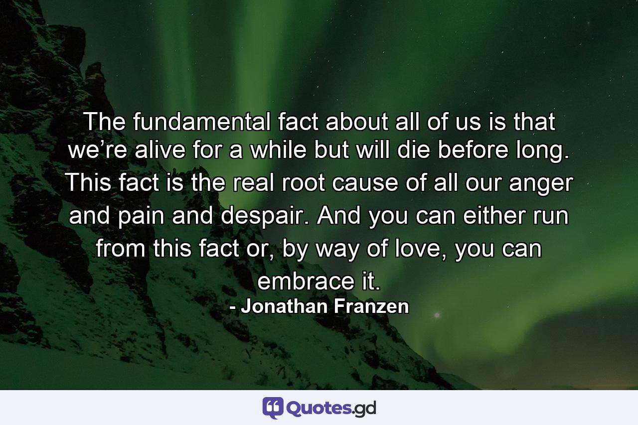 The fundamental fact about all of us is that we’re alive for a while but will die before long. This fact is the real root cause of all our anger and pain and despair. And you can either run from this fact or, by way of love, you can embrace it. - Quote by Jonathan Franzen