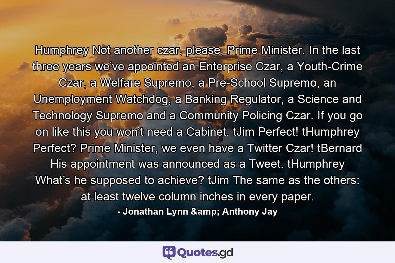 Humphrey Not another czar, please, Prime Minister. In the last three years we’ve appointed an Enterprise Czar, a Youth-Crime Czar, a Welfare Supremo, a Pre-School Supremo, an Unemployment Watchdog, a Banking Regulator, a Science and Technology Supremo and a Community Policing Czar. If you go on like this you won’t need a Cabinet.  tJim Perfect!  tHumphrey Perfect? Prime Minister, we even have a Twitter Czar!  tBernard His appointment was announced as a Tweet.  tHumphrey What’s he supposed to achieve?  tJim The same as the others: at least twelve column inches in every paper. - Quote by Jonathan Lynn & Anthony Jay
