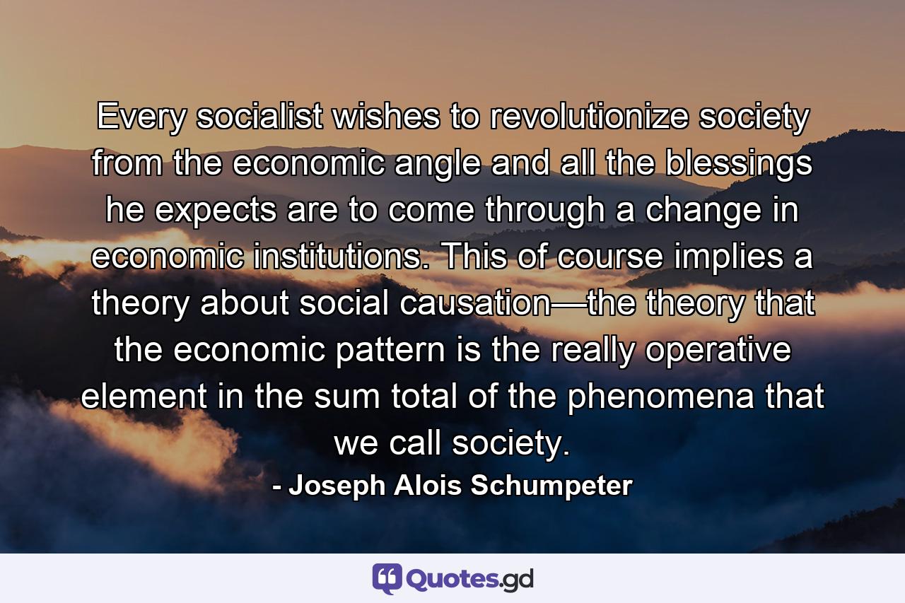 Every socialist wishes to revolutionize society from the economic angle and all the blessings he expects are to come through a change in economic institutions. This of course implies a theory about social causation—the theory that the economic pattern is the really operative element in the sum total of the phenomena that we call society. - Quote by Joseph Alois Schumpeter