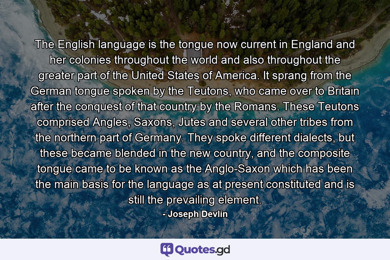 The English language is the tongue now current in England and her colonies throughout the world and also throughout the greater part of the United States of America. It sprang from the German tongue spoken by the Teutons, who came over to Britain after the conquest of that country by the Romans. These Teutons comprised Angles, Saxons, Jutes and several other tribes from the northern part of Germany. They spoke different dialects, but these became blended in the new country, and the composite tongue came to be known as the Anglo-Saxon which has been the main basis for the language as at present constituted and is still the prevailing element. - Quote by Joseph Devlin