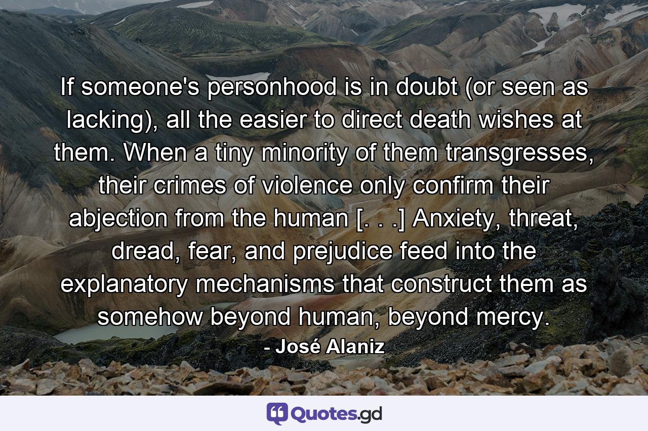 If someone's personhood is in doubt (or seen as lacking), all the easier to direct death wishes at them. When a tiny minority of them transgresses, their crimes of violence only confirm their abjection from the human [. . .] Anxiety, threat, dread, fear, and prejudice feed into the explanatory mechanisms that construct them as somehow beyond human, beyond mercy. - Quote by José Alaniz