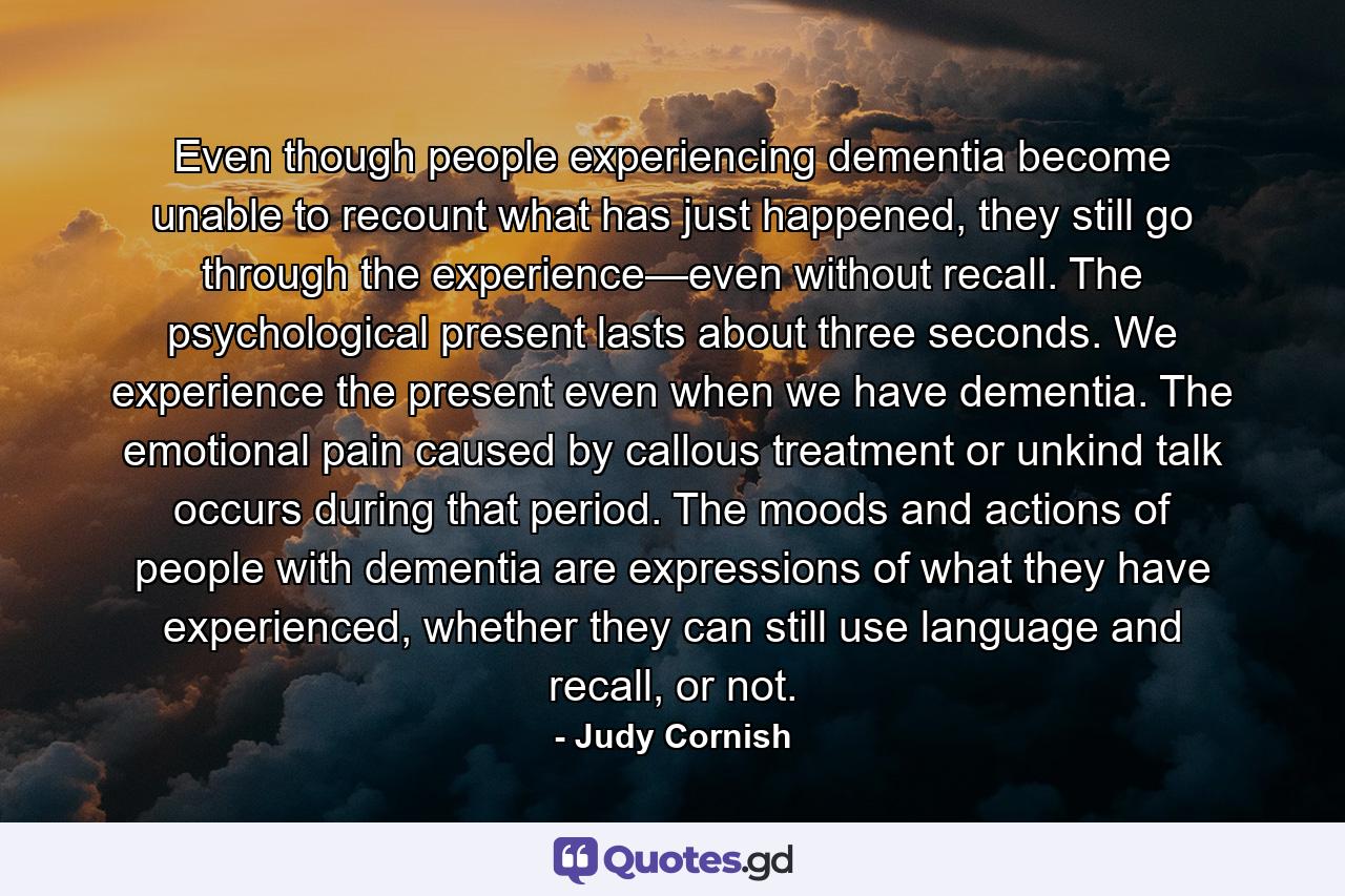 Even though people experiencing dementia become unable to recount what has just happened, they still go through the experience—even without recall. The psychological present lasts about three seconds. We experience the present even when we have dementia. The emotional pain caused by callous treatment or unkind talk occurs during that period. The moods and actions of people with dementia are expressions of what they have experienced, whether they can still use language and recall, or not. - Quote by Judy Cornish