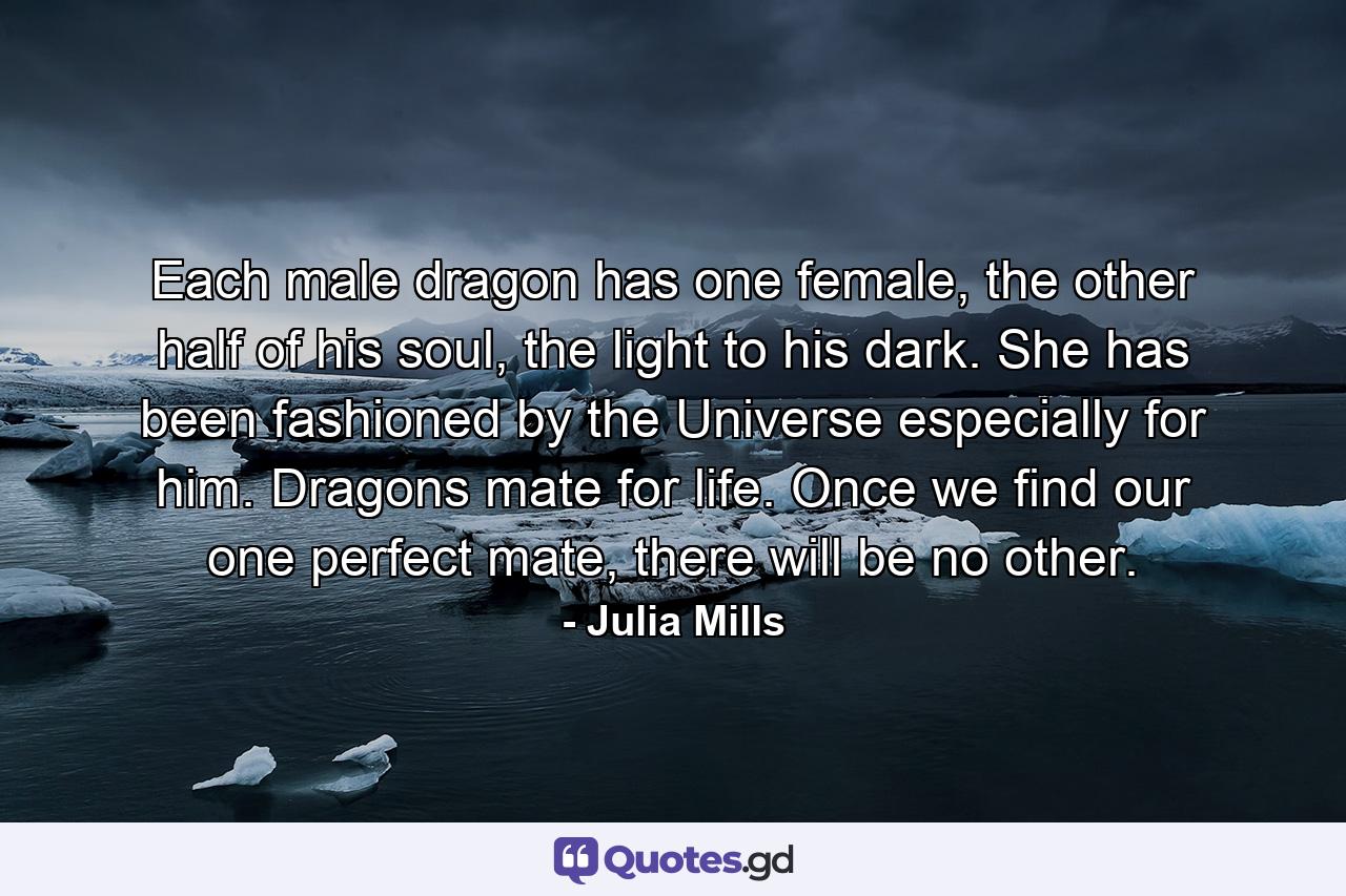 Each male dragon has one female, the other half of his soul, the light to his dark. She has been fashioned by the Universe especially for him. Dragons mate for life. Once we find our one perfect mate, there will be no other. - Quote by Julia Mills