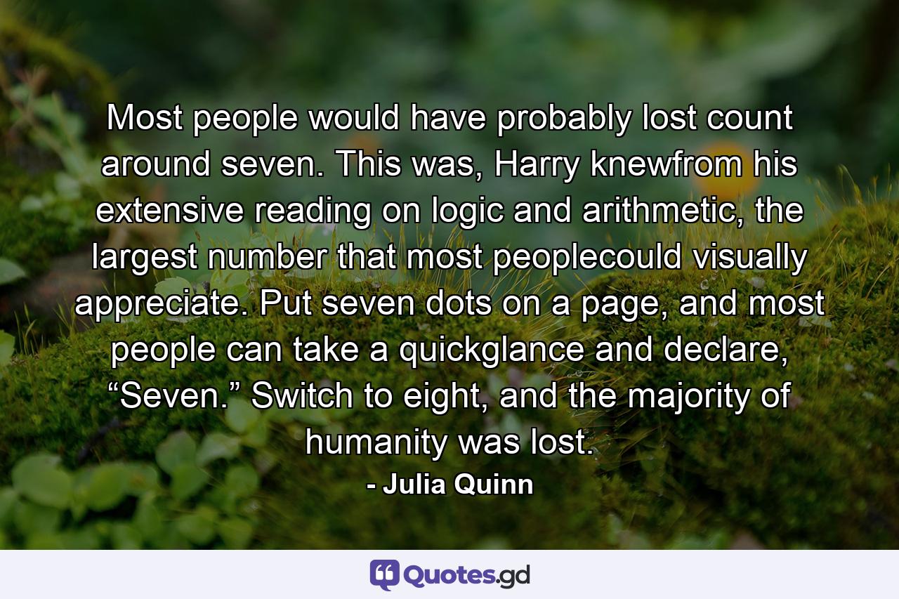 Most people would have probably lost count around seven. This was, Harry knewfrom his extensive reading on logic and arithmetic, the largest number that most peoplecould visually appreciate. Put seven dots on a page, and most people can take a quickglance and declare, “Seven.” Switch to eight, and the majority of humanity was lost. - Quote by Julia Quinn