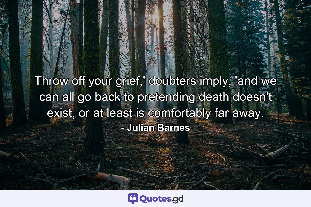 Throw off your grief,' doubters imply, 'and we can all go back to pretending death doesn't exist, or at least is comfortably far away. - Quote by Julian Barnes