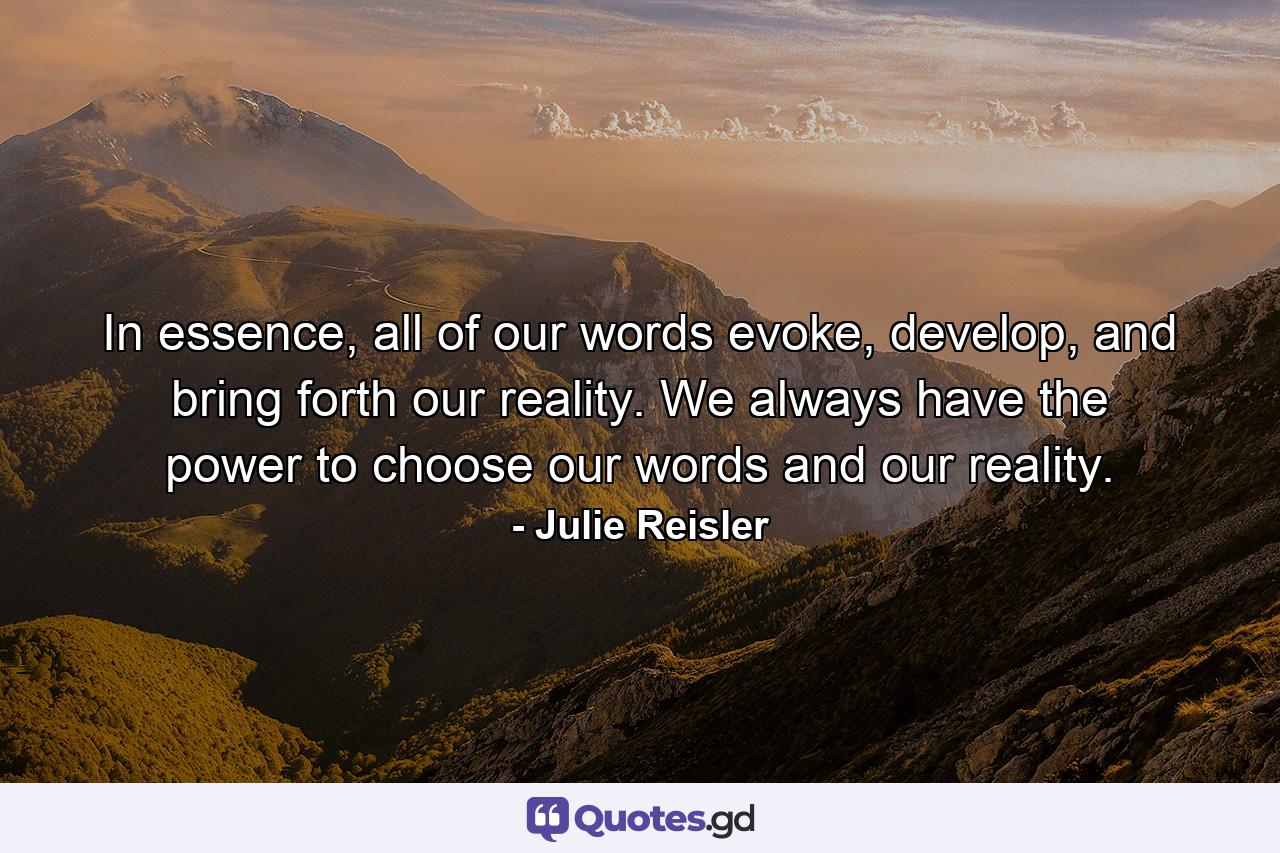 In essence, all of our words evoke, develop, and bring forth our reality. We always have the power to choose our words and our reality. - Quote by Julie Reisler