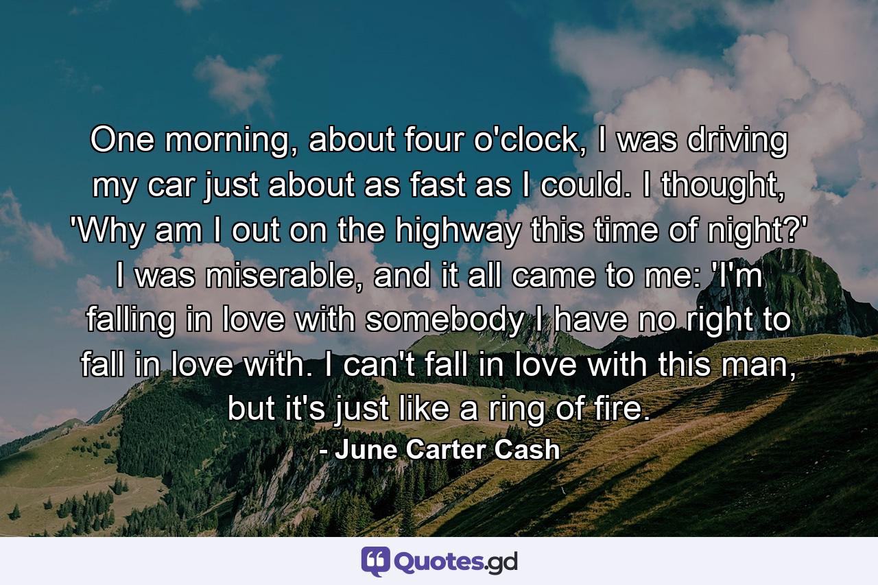 One morning, about four o'clock, I was driving my car just about as fast as I could. I thought, 'Why am I out on the highway this time of night?' I was miserable, and it all came to me: 'I'm falling in love with somebody I have no right to fall in love with. I can't fall in love with this man, but it's just like a ring of fire. - Quote by June Carter Cash