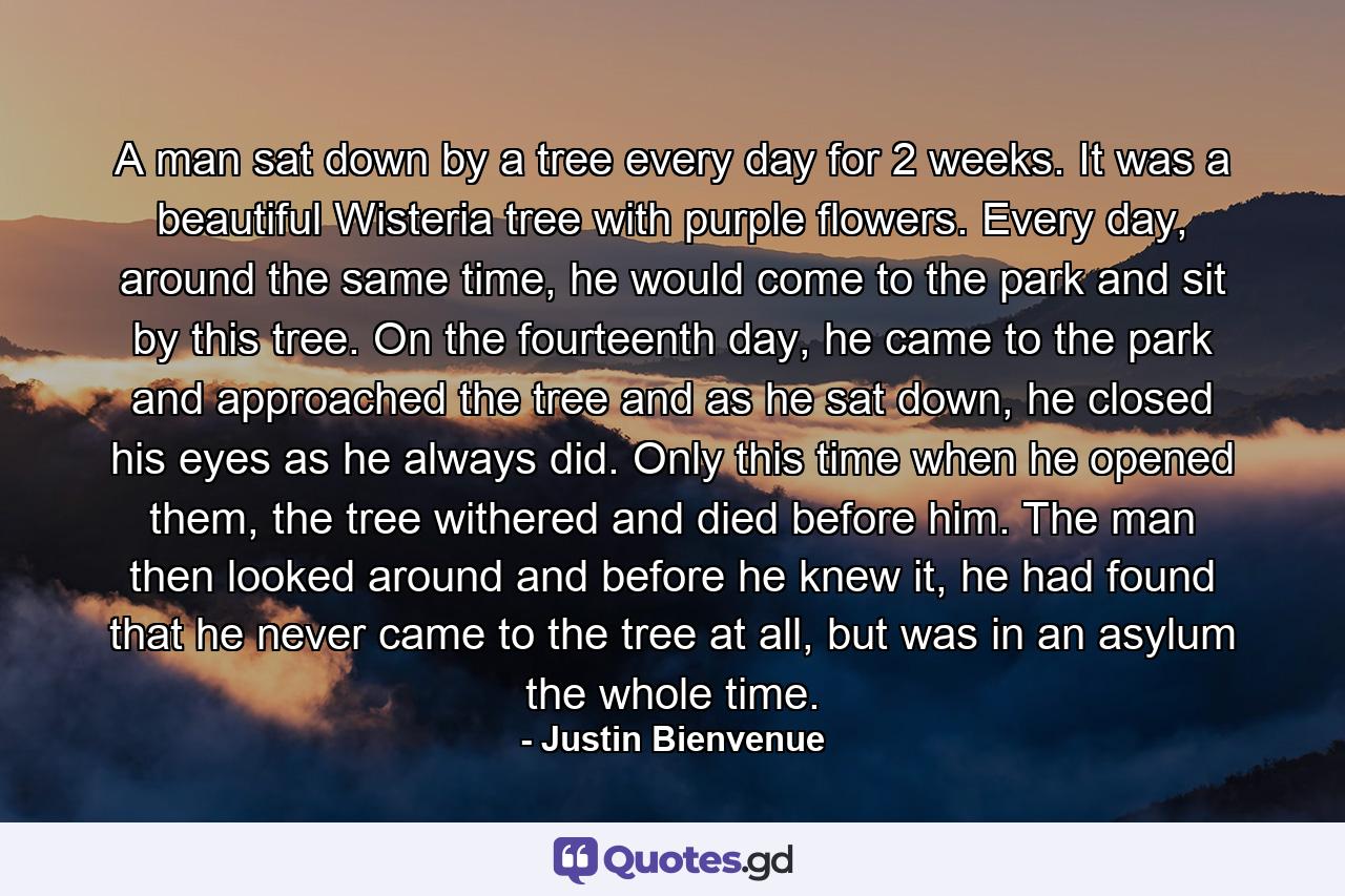 A man sat down by a tree every day for 2 weeks. It was a beautiful Wisteria tree with purple flowers. Every day, around the same time, he would come to the park and sit by this tree. On the fourteenth day, he came to the park and approached the tree and as he sat down, he closed his eyes as he always did. Only this time when he opened them, the tree withered and died before him. The man then looked around and before he knew it, he had found that he never came to the tree at all, but was in an asylum the whole time. - Quote by Justin Bienvenue