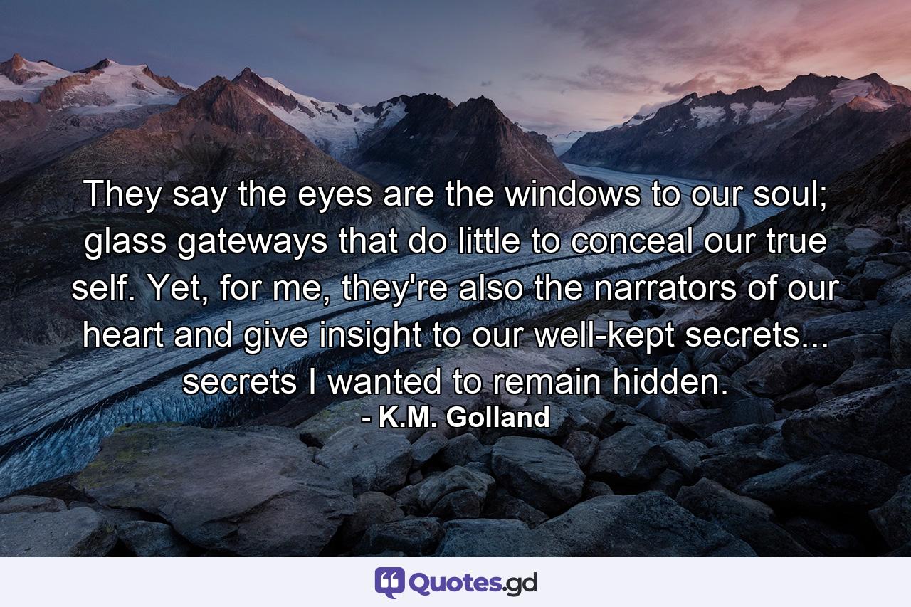 They say the eyes are the windows to our soul; glass gateways that do little to conceal our true self. Yet, for me, they're also the narrators of our heart and give insight to our well-kept secrets... secrets I wanted to remain hidden. - Quote by K.M. Golland