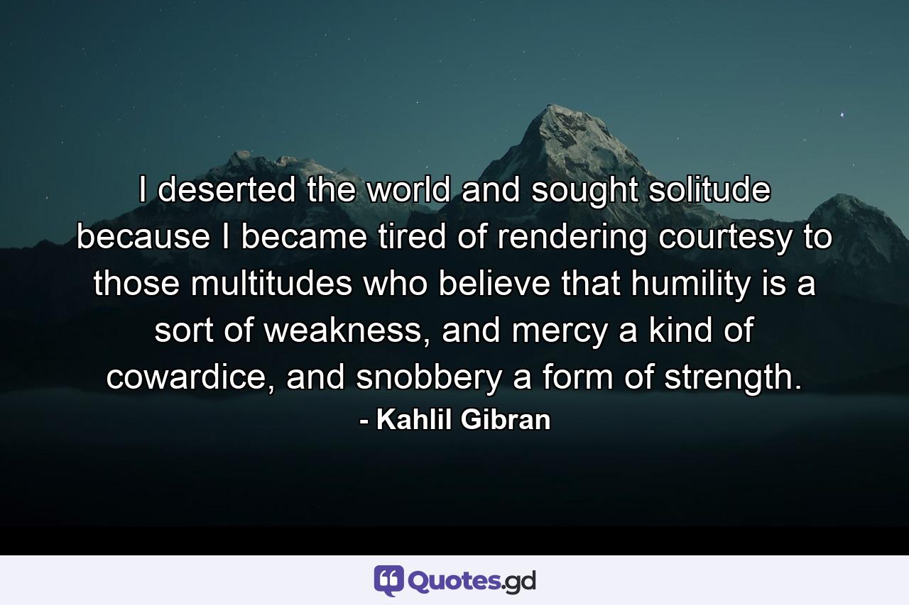 I deserted the world and sought solitude because I became tired of rendering courtesy to those multitudes who believe that humility is a sort of weakness, and mercy a kind of cowardice, and snobbery a form of strength. - Quote by Kahlil Gibran