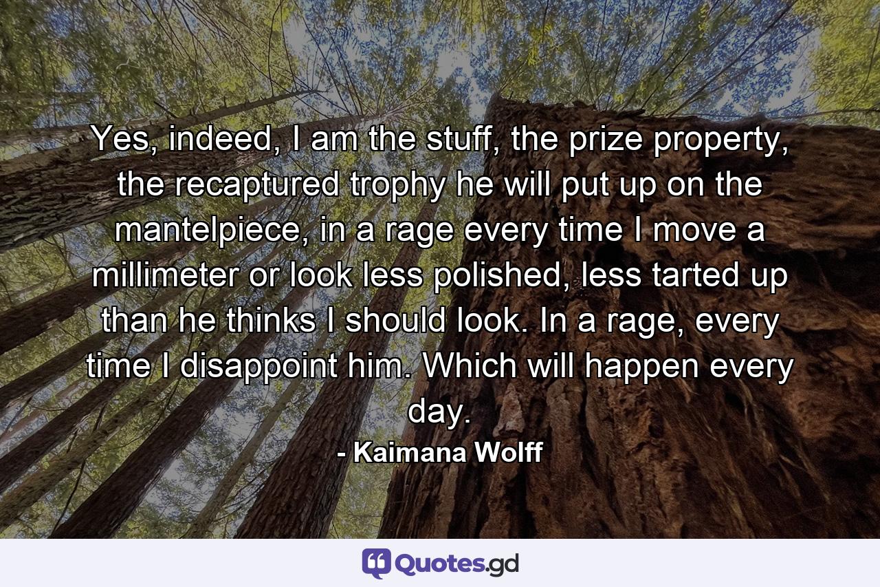 Yes, indeed, I am the stuff, the prize property, the recaptured trophy he will put up on the mantelpiece, in a rage every time I move a millimeter or look less polished, less tarted up than he thinks I should look. In a rage, every time I disappoint him. Which will happen every day. - Quote by Kaimana Wolff