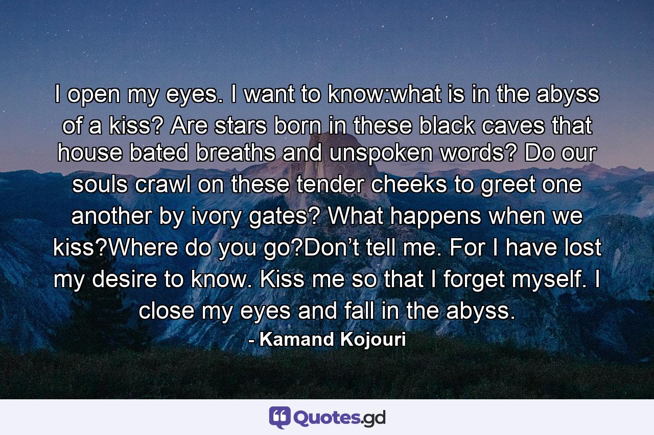 I open my eyes. I want to know:what is in the abyss of a kiss? Are stars born in these black caves that house bated breaths and unspoken words? Do our souls crawl on these tender cheeks to greet one another by ivory gates? What happens when we kiss?Where do you go?Don’t tell me. For I have lost my desire to know. Kiss me so that I forget myself. I close my eyes and fall in the abyss. - Quote by Kamand Kojouri