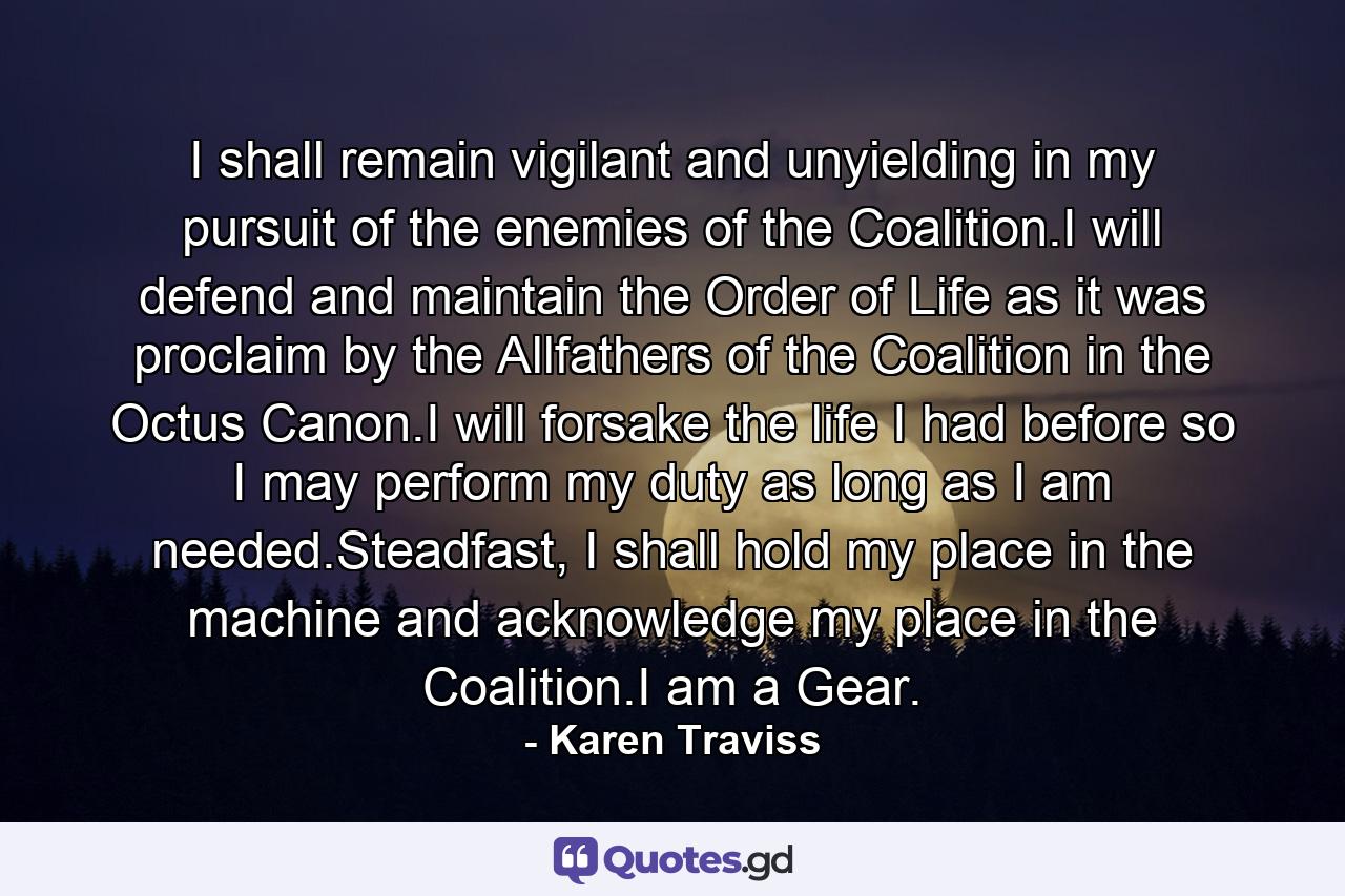 I shall remain vigilant and unyielding in my pursuit of the enemies of the Coalition.I will defend and maintain the Order of Life as it was proclaim by the Allfathers of the Coalition in the Octus Canon.I will forsake the life I had before so I may perform my duty as long as I am needed.Steadfast, I shall hold my place in the machine and acknowledge my place in the Coalition.I am a Gear. - Quote by Karen Traviss