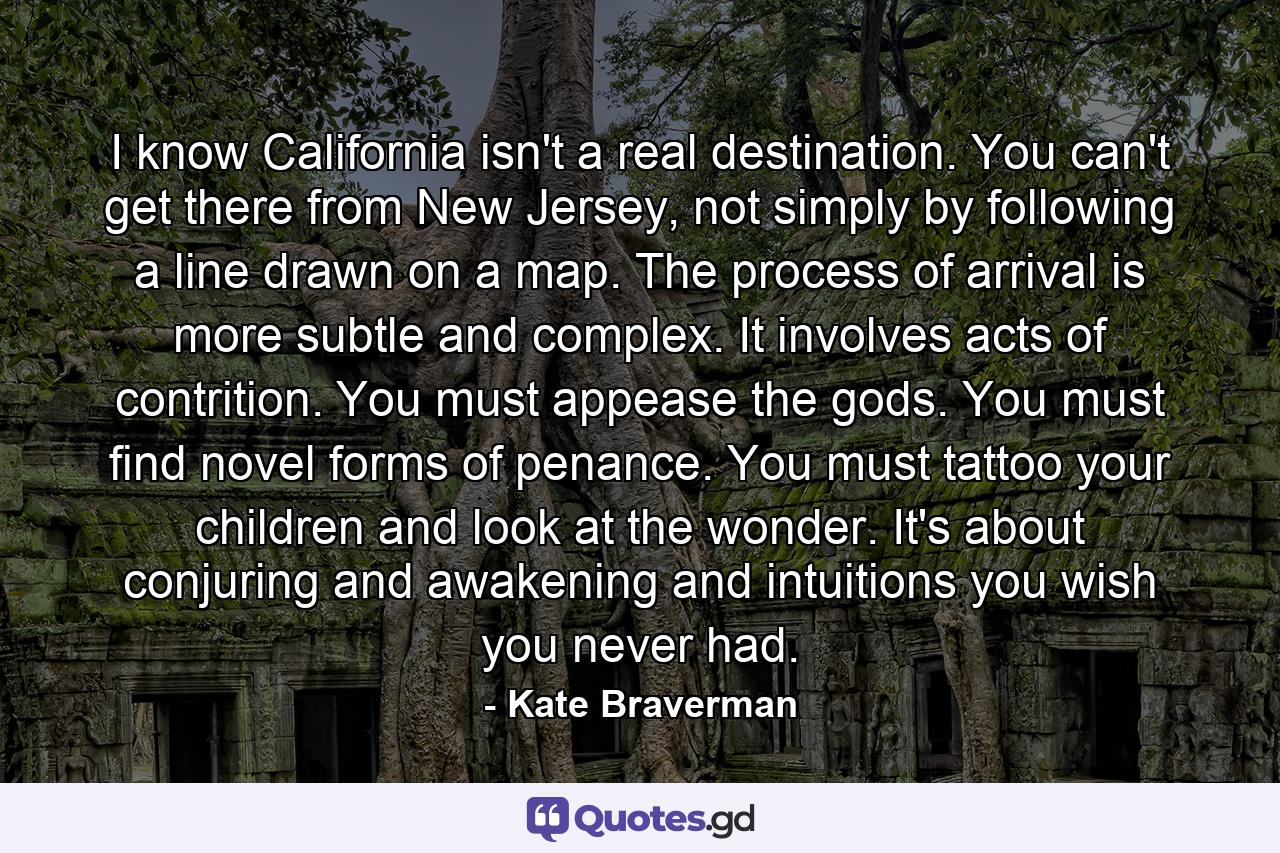 I know California isn't a real destination. You can't get there from New Jersey, not simply by following a line drawn on a map. The process of arrival is more subtle and complex. It involves acts of contrition. You must appease the gods. You must find novel forms of penance. You must tattoo your children and look at the wonder. It's about conjuring and awakening and intuitions you wish you never had. - Quote by Kate Braverman