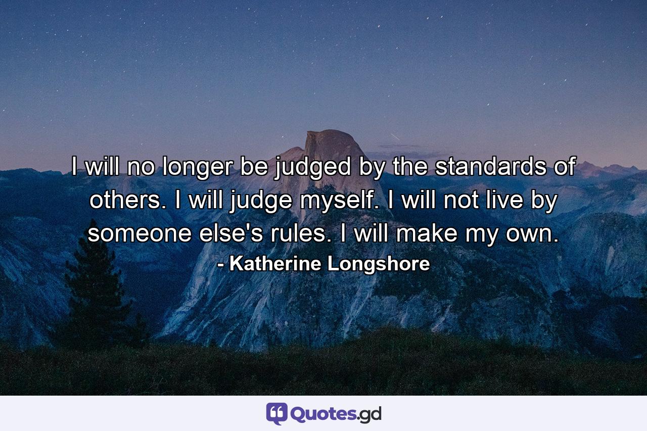 I will no longer be judged by the standards of others. I will judge myself. I will not live by someone else's rules. I will make my own. - Quote by Katherine Longshore