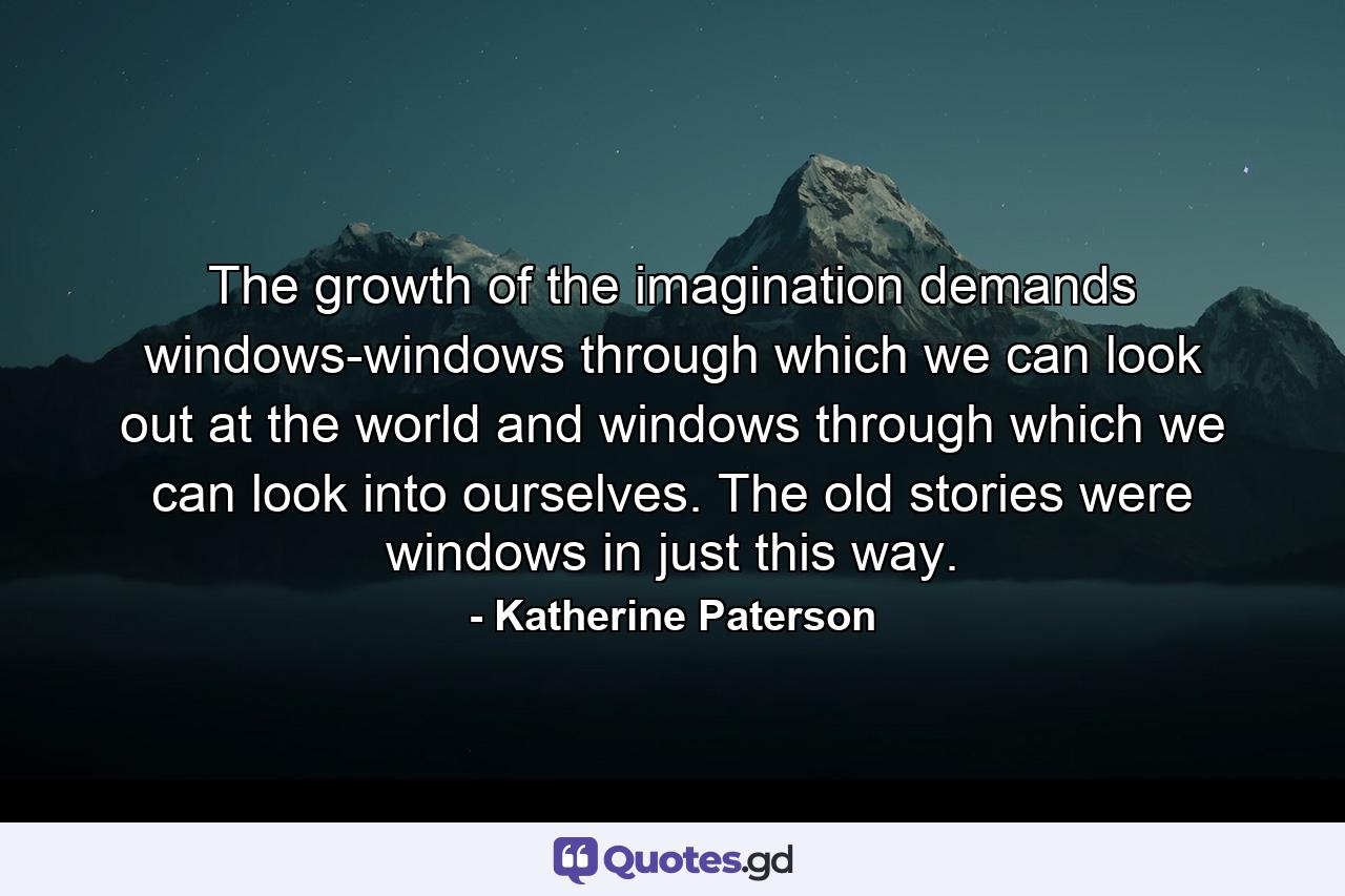 The growth of the imagination demands windows-windows through which we can look out at the world and windows through which we can look into ourselves. The old stories were windows in just this way. - Quote by Katherine Paterson