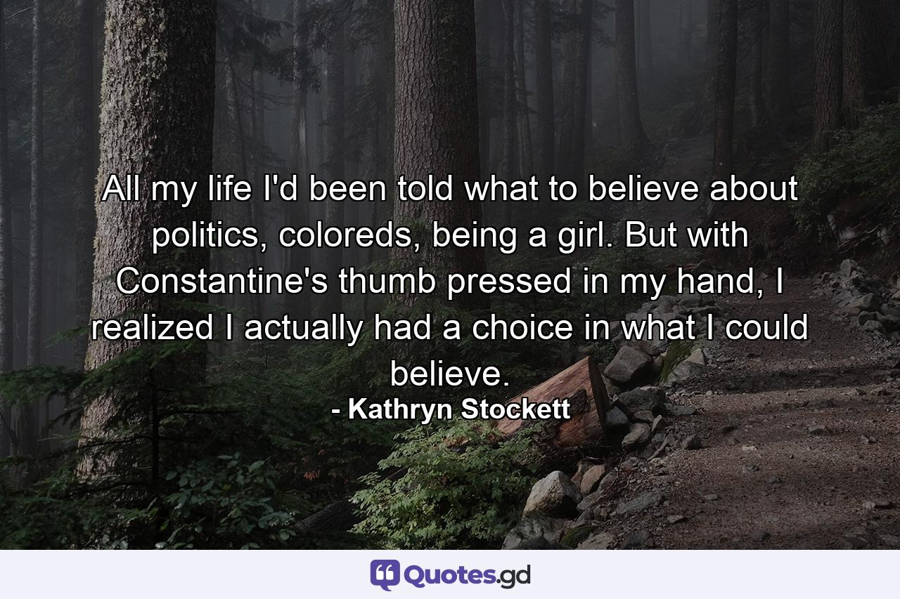 All my life I'd been told what to believe about politics, coloreds, being a girl. But with Constantine's thumb pressed in my hand, I realized I actually had a choice in what I could believe. - Quote by Kathryn Stockett