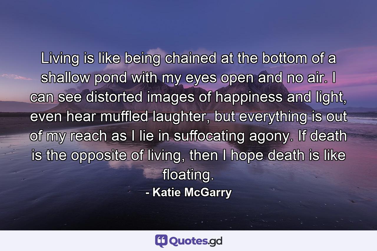 Living is like being chained at the bottom of a shallow pond with my eyes open and no air. I can see distorted images of happiness and light, even hear muffled laughter, but everything is out of my reach as I lie in suffocating agony. If death is the opposite of living, then I hope death is like floating. - Quote by Katie McGarry