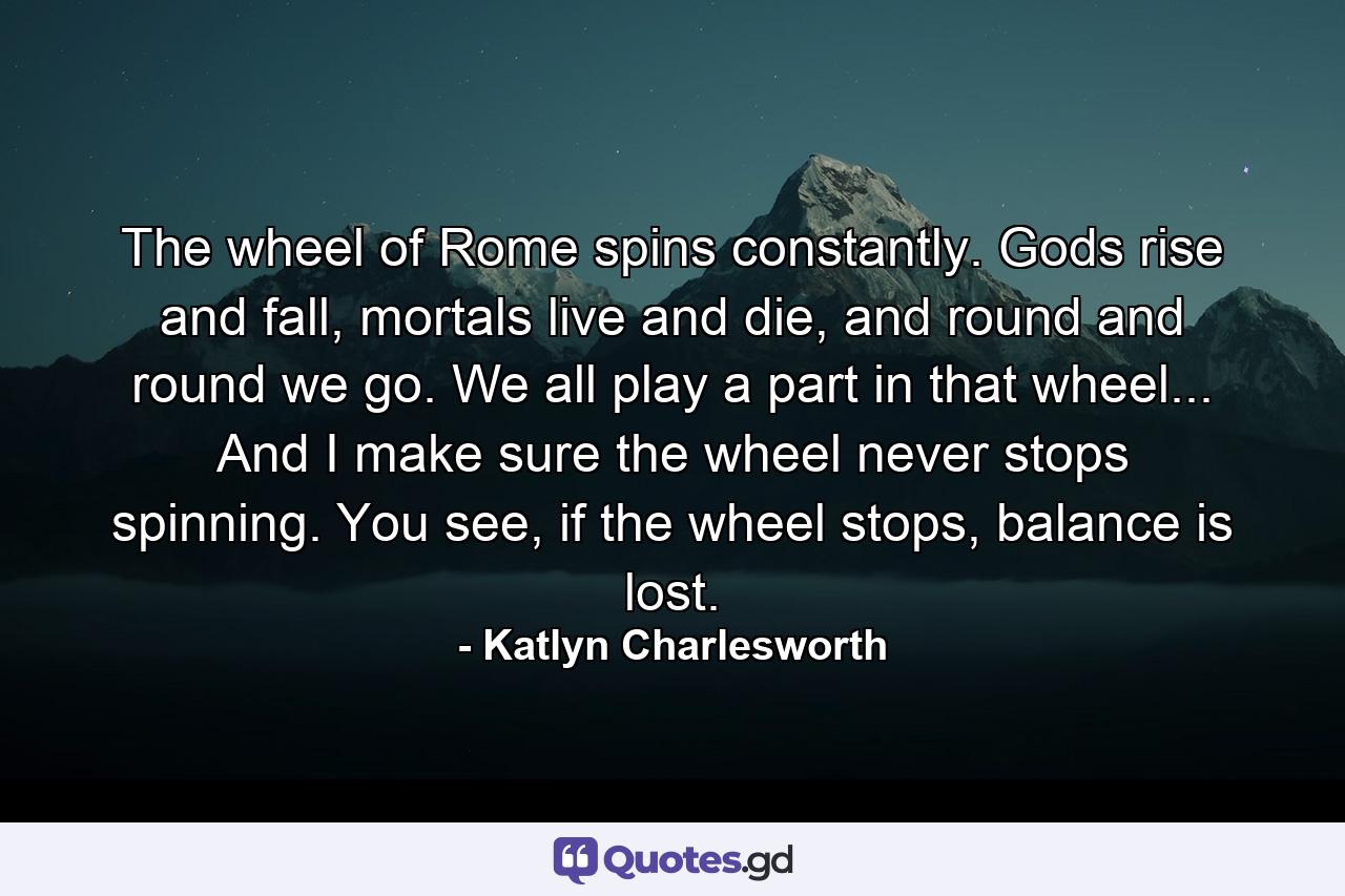 The wheel of Rome spins constantly. Gods rise and fall, mortals live and die, and round and round we go. We all play a part in that wheel... And I make sure the wheel never stops spinning. You see, if the wheel stops, balance is lost. - Quote by Katlyn Charlesworth