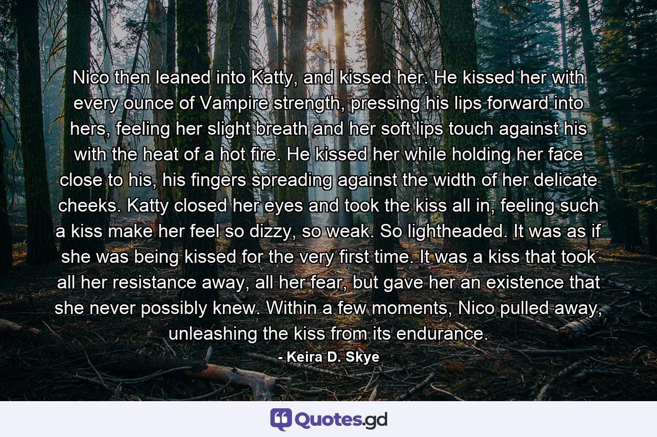 Nico then leaned into Katty, and kissed her. He kissed her with every ounce of Vampire strength, pressing his lips forward into hers, feeling her slight breath and her soft lips touch against his with the heat of a hot fire. He kissed her while holding her face close to his, his fingers spreading against the width of her delicate cheeks. Katty closed her eyes and took the kiss all in, feeling such a kiss make her feel so dizzy, so weak. So lightheaded. It was as if she was being kissed for the very first time. It was a kiss that took all her resistance away, all her fear, but gave her an existence that she never possibly knew. Within a few moments, Nico pulled away, unleashing the kiss from its endurance. - Quote by Keira D. Skye