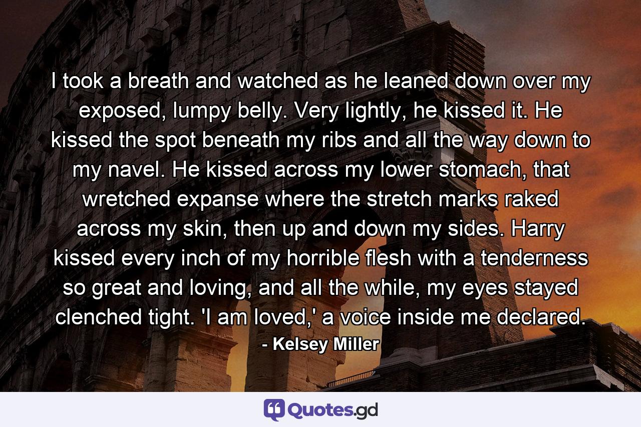 I took a breath and watched as he leaned down over my exposed, lumpy belly. Very lightly, he kissed it. He kissed the spot beneath my ribs and all the way down to my navel. He kissed across my lower stomach, that wretched expanse where the stretch marks raked across my skin, then up and down my sides. Harry kissed every inch of my horrible flesh with a tenderness so great and loving, and all the while, my eyes stayed clenched tight. 'I am loved,' a voice inside me declared. - Quote by Kelsey Miller