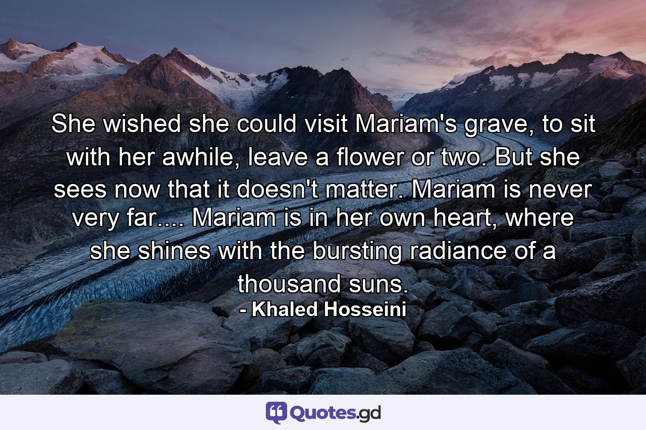 She wished she could visit Mariam's grave, to sit with her awhile, leave a flower or two. But she sees now that it doesn't matter. Mariam is never very far.... Mariam is in her own heart, where she shines with the bursting radiance of a thousand suns. - Quote by Khaled Hosseini