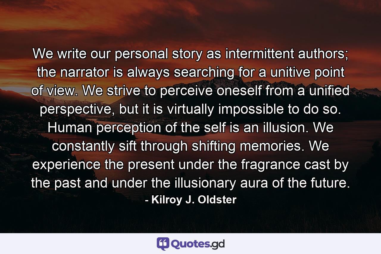 We write our personal story as intermittent authors; the narrator is always searching for a unitive point of view. We strive to perceive oneself from a unified perspective, but it is virtually impossible to do so. Human perception of the self is an illusion. We constantly sift through shifting memories. We experience the present under the fragrance cast by the past and under the illusionary aura of the future. - Quote by Kilroy J. Oldster