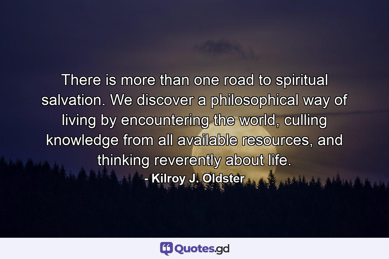 There is more than one road to spiritual salvation. We discover a philosophical way of living by encountering the world, culling knowledge from all available resources, and thinking reverently about life. - Quote by Kilroy J. Oldster