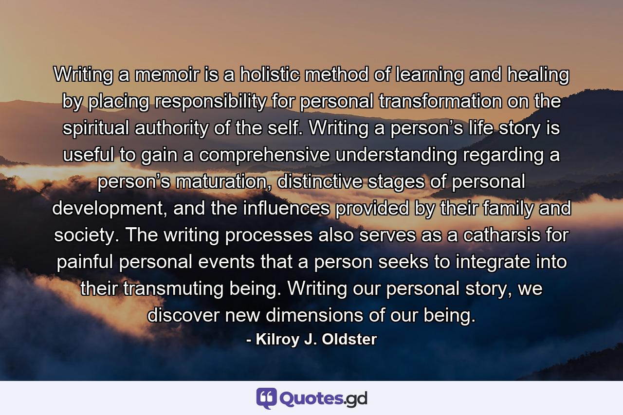 Writing a memoir is a holistic method of learning and healing by placing responsibility for personal transformation on the spiritual authority of the self. Writing a person’s life story is useful to gain a comprehensive understanding regarding a person’s maturation, distinctive stages of personal development, and the influences provided by their family and society. The writing processes also serves as a catharsis for painful personal events that a person seeks to integrate into their transmuting being. Writing our personal story, we discover new dimensions of our being. - Quote by Kilroy J. Oldster