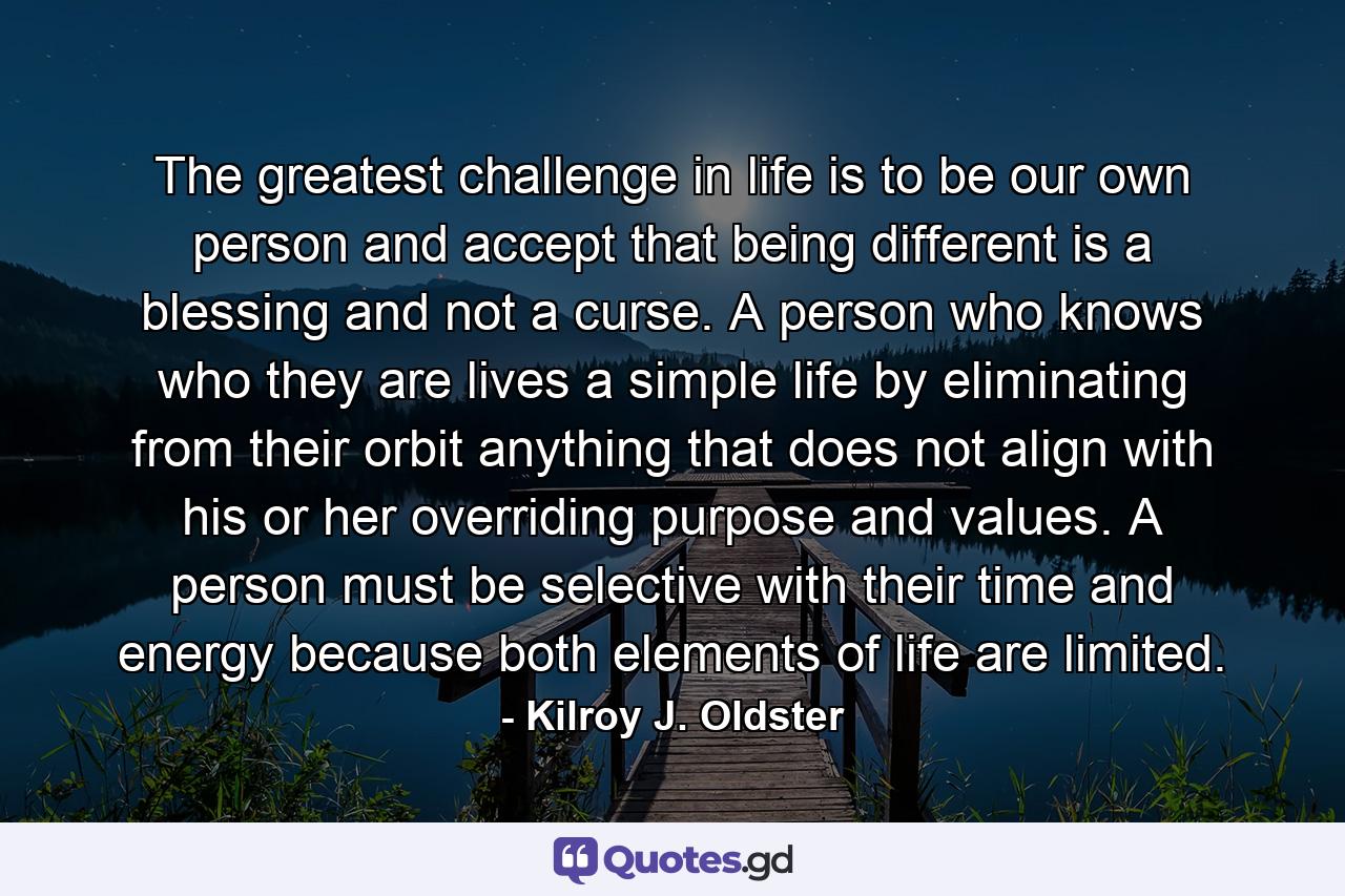 The greatest challenge in life is to be our own person and accept that being different is a blessing and not a curse. A person who knows who they are lives a simple life by eliminating from their orbit anything that does not align with his or her overriding purpose and values. A person must be selective with their time and energy because both elements of life are limited. - Quote by Kilroy J. Oldster