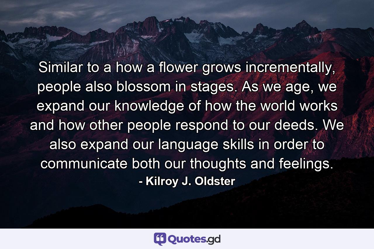 Similar to a how a flower grows incrementally, people also blossom in stages. As we age, we expand our knowledge of how the world works and how other people respond to our deeds. We also expand our language skills in order to communicate both our thoughts and feelings. - Quote by Kilroy J. Oldster